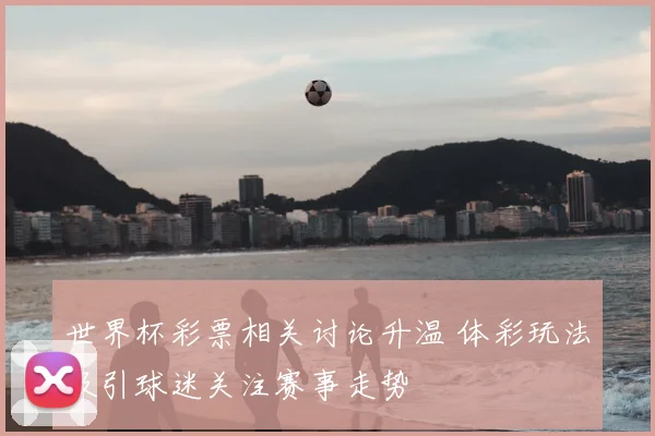 世界杯彩票相关讨论升温 体彩玩法吸引球迷关注赛事走势
