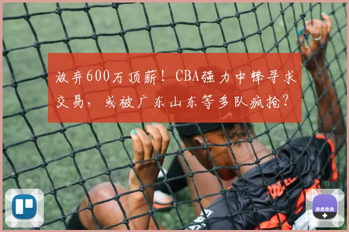 放弃600万顶薪!CBA强力中锋寻求交易,或被广东山东等多队疯抢?
