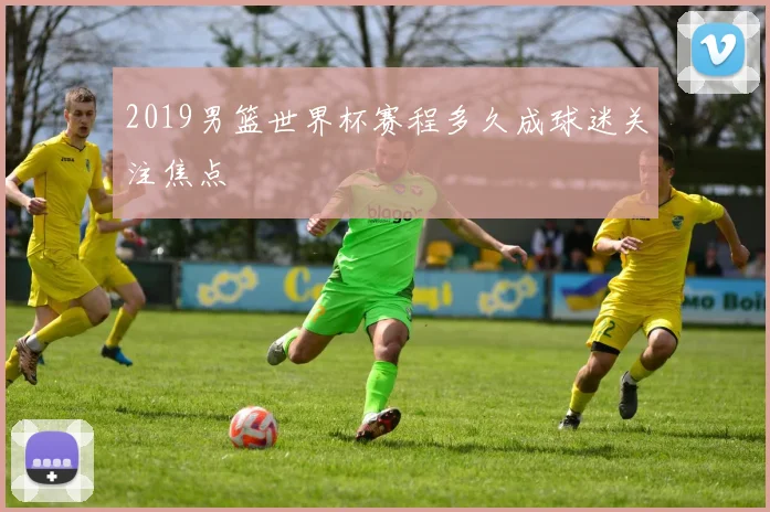 2019男篮世界杯赛程多久成球迷关注焦点