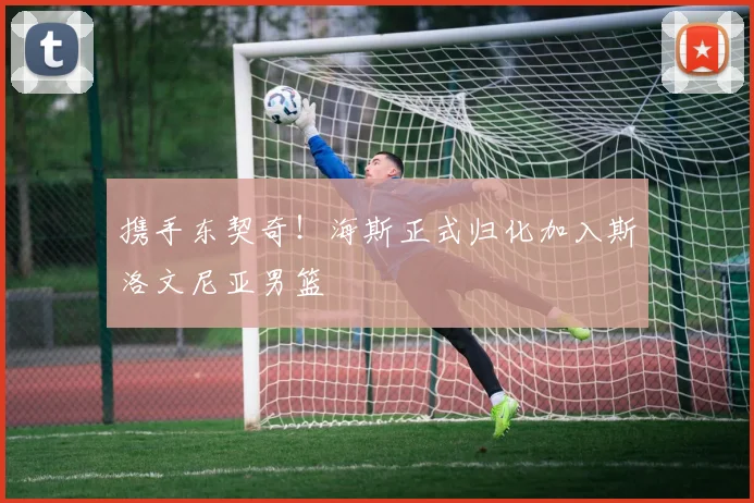携手东契奇！海斯正式归化加入斯洛文尼亚男篮