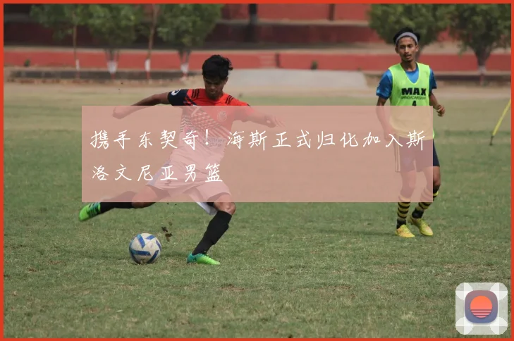 携手东契奇！海斯正式归化加入斯洛文尼亚男篮