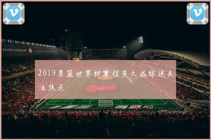 2019男篮世界杯赛程多久成球迷关注焦点