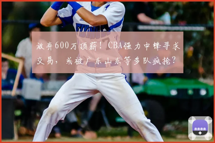 放弃600万顶薪!CBA强力中锋寻求交易,或被广东山东等多队疯抢?